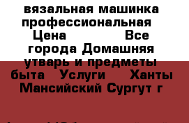 вязальная машинка профессиональная › Цена ­ 15 000 - Все города Домашняя утварь и предметы быта » Услуги   . Ханты-Мансийский,Сургут г.